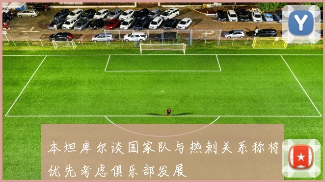 本坦库尔谈国家队与热刺关系称将优先考虑俱乐部发展