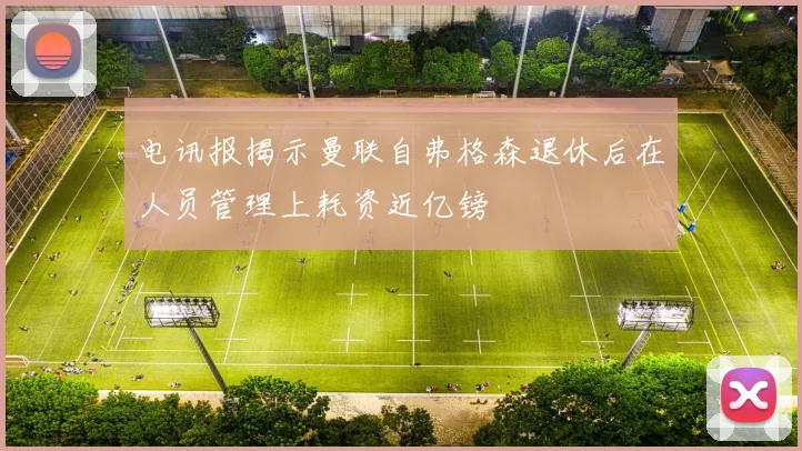 电讯报揭示曼联自弗格森退休后在人员管理上耗资近亿镑