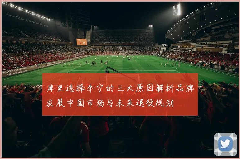 库里选择李宁的三大原因解析品牌发展中国市场与未来退役规划
