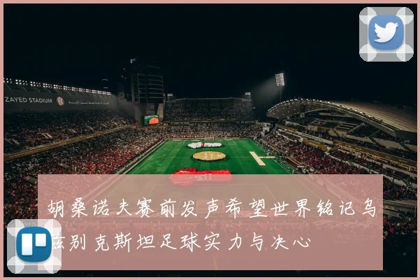 胡桑诺夫赛前发声希望世界铭记乌兹别克斯坦足球实力与决心