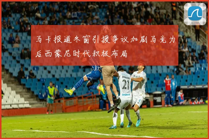 马卡报道冬窗引援争议加剧马竞为后西蒙尼时代积极布局