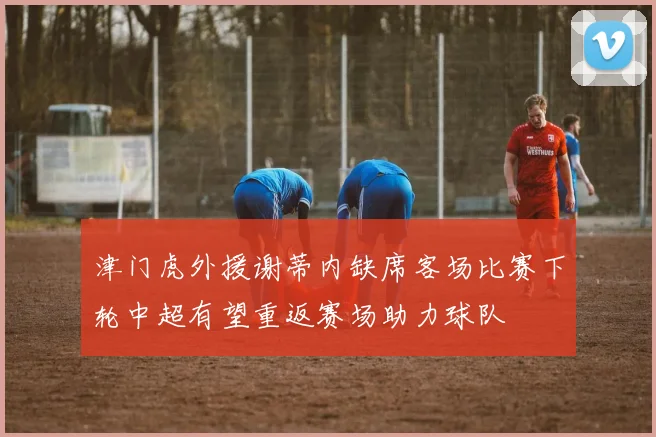 津门虎外援谢蒂内缺席客场比赛下轮中超有望重返赛场助力球队