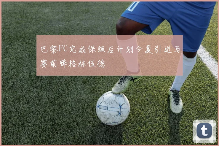 巴黎FC完成保级后计划今夏引进马赛前锋格林伍德