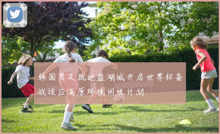 韩国男足抵达盐湖城开启世界杯备战适应高原环境训练计划