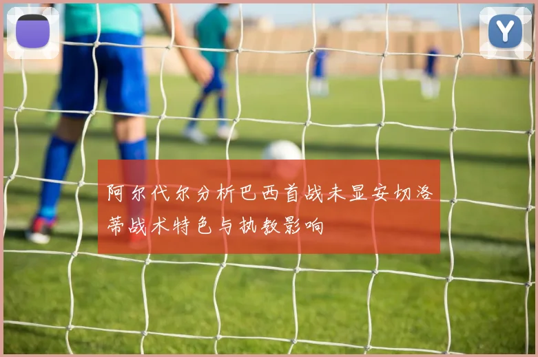 阿尔代尔分析巴西首战未显安切洛蒂战术特色与执教影响